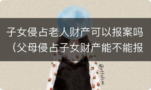 子女侵占老人财产可以报案吗（父母侵占子女财产能不能报案）