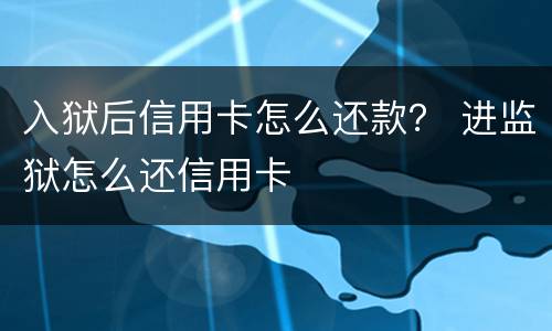 入狱后信用卡怎么还款？ 进监狱怎么还信用卡