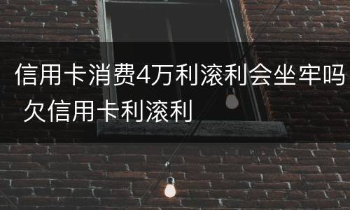 信用卡消费4万利滚利会坐牢吗 欠信用卡利滚利