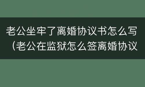 老公坐牢了离婚协议书怎么写（老公在监狱怎么签离婚协议书）