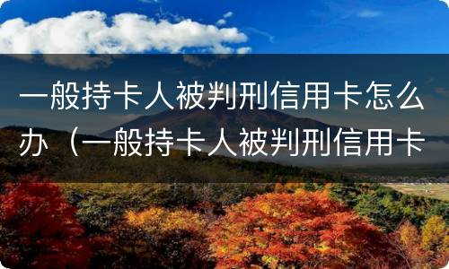 一般持卡人被判刑信用卡怎么办（一般持卡人被判刑信用卡怎么办呢）