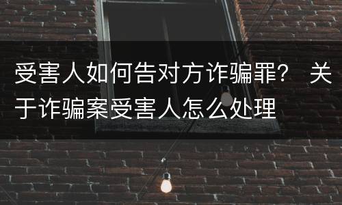受害人如何告对方诈骗罪？ 关于诈骗案受害人怎么处理