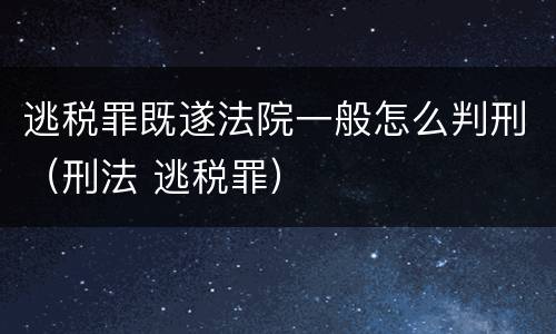 逃税罪既遂法院一般怎么判刑（刑法 逃税罪）