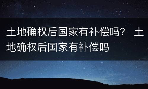 土地确权后国家有补偿吗？ 土地确权后国家有补偿吗