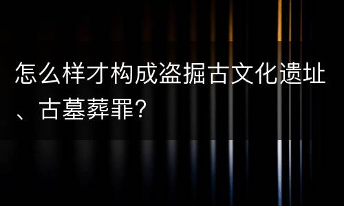 怎么样才构成盗掘古文化遗址、古墓葬罪?