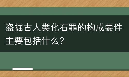 盗掘古人类化石罪的构成要件主要包括什么?