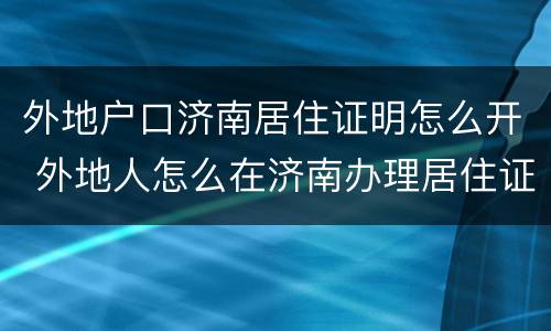 外地户口济南居住证明怎么开 外地人怎么在济南办理居住证