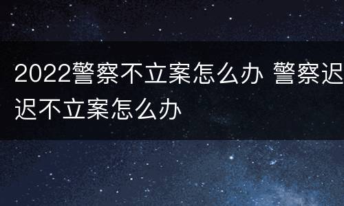 2022警察不立案怎么办 警察迟迟不立案怎么办
