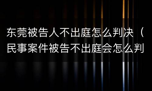 东莞被告人不出庭怎么判决（民事案件被告不出庭会怎么判）