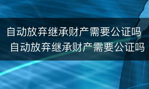 自动放弃继承财产需要公证吗 自动放弃继承财产需要公证吗