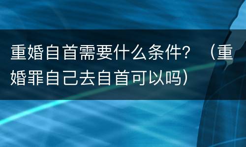 重婚自首需要什么条件？（重婚罪自己去自首可以吗）