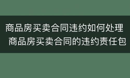 商品房买卖合同违约如何处理 商品房买卖合同的违约责任包括什么内容