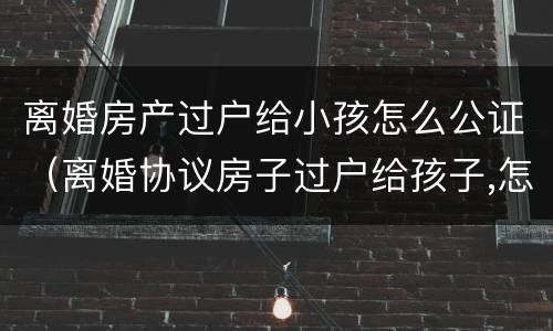 离婚房产过户给小孩怎么公证（离婚协议房子过户给孩子,怎样公证）
