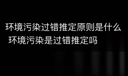环境污染过错推定原则是什么 环境污染是过错推定吗