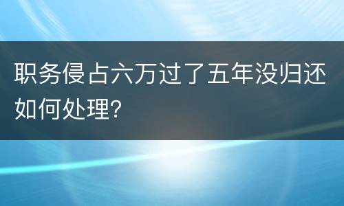 职务侵占六万过了五年没归还如何处理？