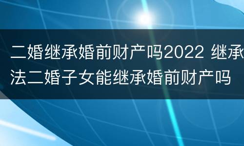 二婚继承婚前财产吗2022 继承法二婚子女能继承婚前财产吗