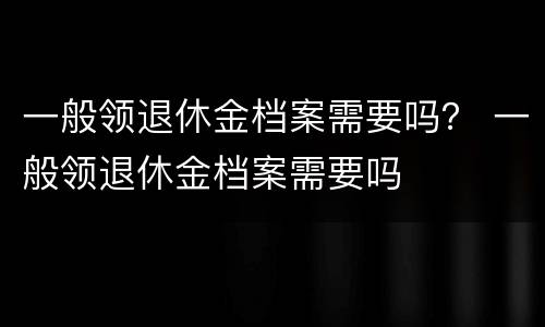 一般领退休金档案需要吗？ 一般领退休金档案需要吗