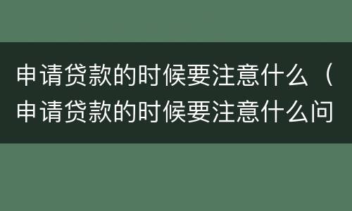 申请贷款的时候要注意什么（申请贷款的时候要注意什么问题）