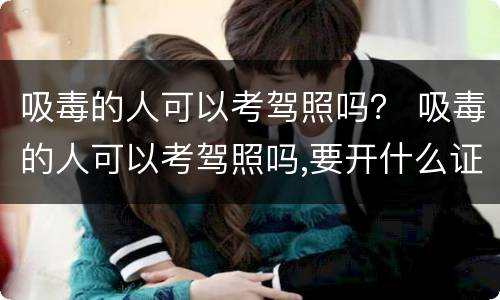 吸毒的人可以考驾照吗？ 吸毒的人可以考驾照吗,要开什么证明吗