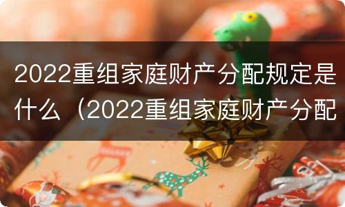 2022重组家庭财产分配规定是什么（2022重组家庭财产分配规定是什么时候实施）