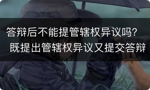 答辩后不能提管辖权异议吗？ 既提出管辖权异议又提交答辩