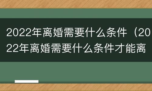 2022年离婚需要什么条件（2022年离婚需要什么条件才能离婚）