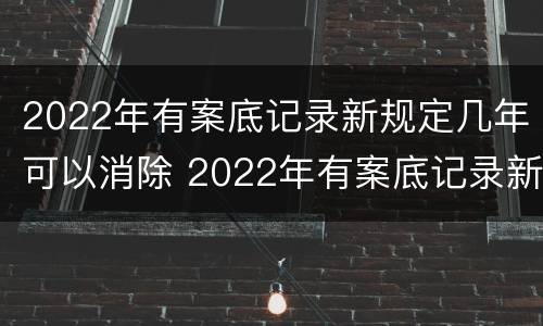 2022年有案底记录新规定几年可以消除 2022年有案底记录新规定几年可以消除