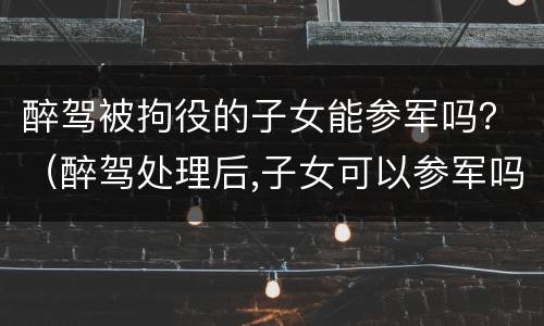 醉驾被拘役的子女能参军吗？（醉驾处理后,子女可以参军吗）