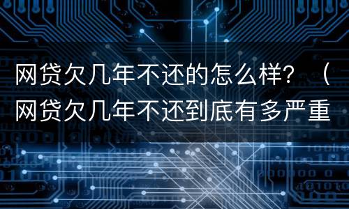 网贷欠几年不还的怎么样？（网贷欠几年不还到底有多严重）