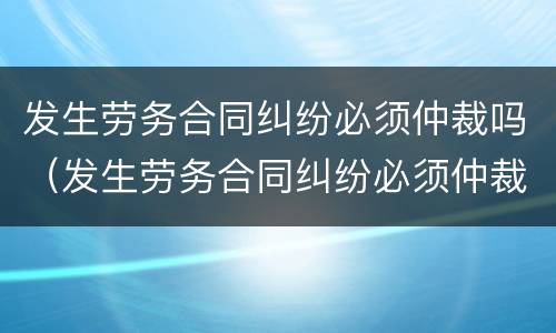 发生劳务合同纠纷必须仲裁吗（发生劳务合同纠纷必须仲裁吗）