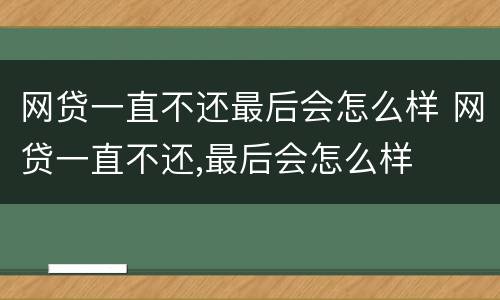 网贷一直不还最后会怎么样 网贷一直不还,最后会怎么样