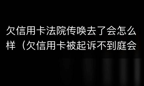 欠信用卡法院传唤去了会怎么样（欠信用卡被起诉不到庭会怎样）