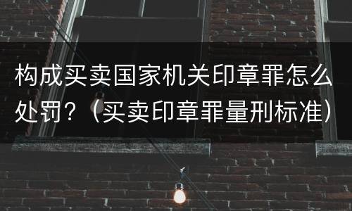 构成买卖国家机关印章罪怎么处罚?（买卖印章罪量刑标准）