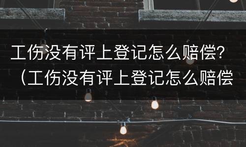 工伤没有评上登记怎么赔偿？（工伤没有评上登记怎么赔偿的）