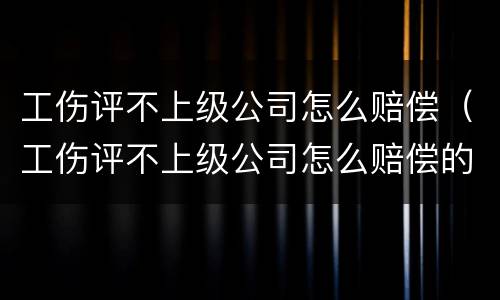 工伤评不上级公司怎么赔偿（工伤评不上级公司怎么赔偿的）