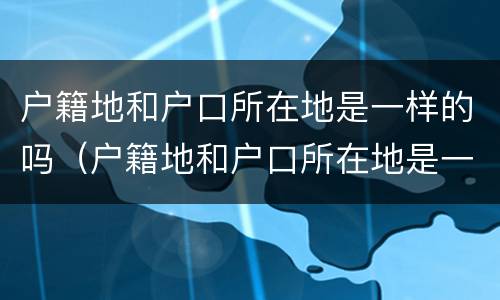 户籍地和户口所在地是一样的吗（户籍地和户口所在地是一样的吗）