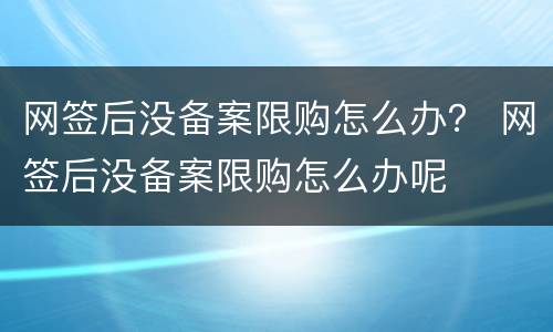网签后没备案限购怎么办？ 网签后没备案限购怎么办呢