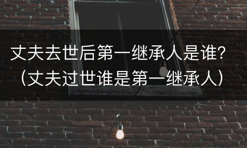 丈夫去世后第一继承人是谁？（丈夫过世谁是第一继承人）