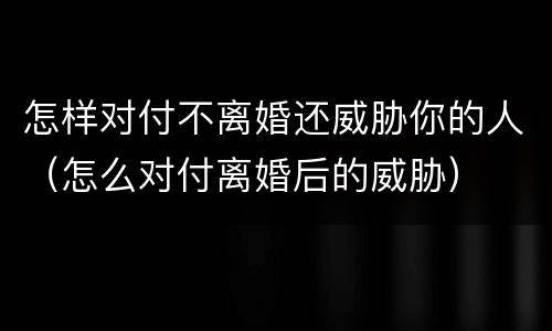 怎样对付不离婚还威胁你的人（怎么对付离婚后的威胁）