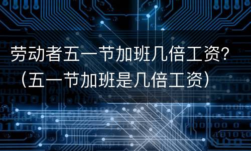 劳动者五一节加班几倍工资？（五一节加班是几倍工资）