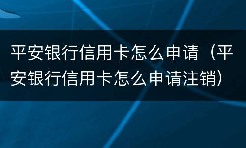 平安银行信用卡怎么申请（平安银行信用卡怎么申请注销）