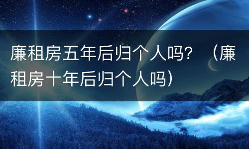 廉租房五年后归个人吗？（廉租房十年后归个人吗）