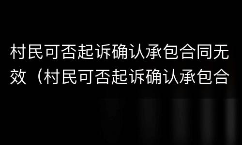 村民可否起诉确认承包合同无效（村民可否起诉确认承包合同无效关系）