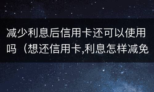 减少利息后信用卡还可以使用吗（想还信用卡,利息怎样减免）
