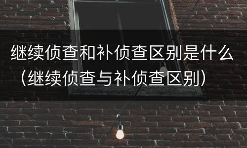 继续侦查和补侦查区别是什么（继续侦查与补侦查区别）