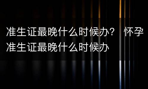 准生证最晚什么时候办？ 怀孕准生证最晚什么时候办