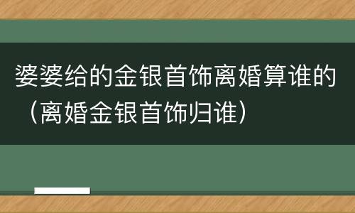 婆婆给的金银首饰离婚算谁的（离婚金银首饰归谁）