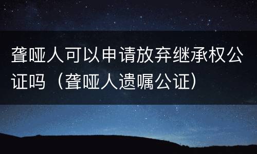 聋哑人可以申请放弃继承权公证吗（聋哑人遗嘱公证）