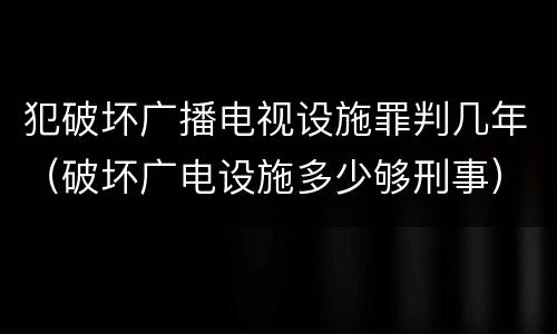 犯破坏广播电视设施罪判几年（破坏广电设施多少够刑事）