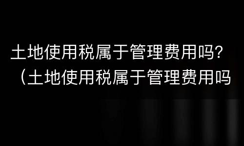 土地使用税属于管理费用吗？（土地使用税属于管理费用吗为什么）